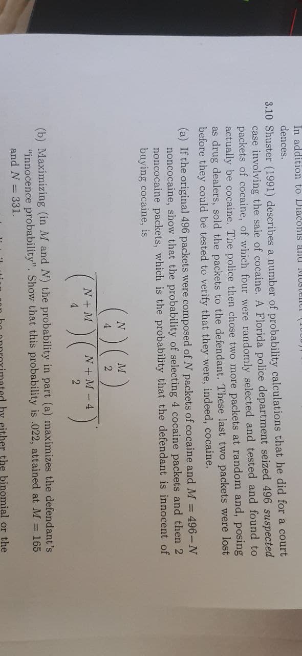 In addition to Diaconis allU MUSTEIICI
dences.
3.10 Shuster (1991) describes a number of probability calculations that he did for a court
case involving the sale of cocaine. A Florida police department seized 496 suspected
packets of cocaine, of which four were randomly selected and tested and found to
actually be cocaine. The police then chose two more packets at random and, posing
as drug dealers, sold the packets to the defendant. These last two packets were lost
before they could be tested to verify that they were, indeed, cocaine.
(a) If the original 496 packets were composed of N packets of cocaine and M = 496-N
noncocaine, show that the probability of selecting 4 cocaine packets and then 2
noncocaine packets, which is the probability that the defendant is innocent of
buying cocaine, is
N
4
N+ M
N + M -4
4
(b) Maximizing (in M and N) the probability in part (a) maximizes the defendant's
"innocence probability". Show that this probability is .022, attained at M = 165
and N = 331.
either the binomial or the
