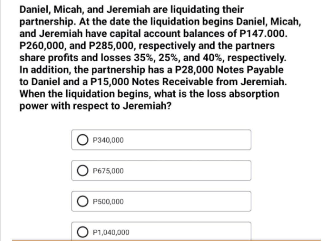 Daniel, Micah, and Jeremiah are liquidating their
partnership. At the date the liquidation begins Daniel, Micah,
and Jeremiah have capital account balances of P147.000.
P260,000, and P285,000, respectively and the partners
share profits and losses 35%, 25%, and 40%, respectively.
In addition, the partnership has a P28,000 Notes Payable
to Daniel and a P15,000 Notes Receivable from Jeremiah.
When the liquidation begins, what is the loss absorption
power with respect to Jeremiah?
P340,000
P675,000
P500,000
P1,040,000
