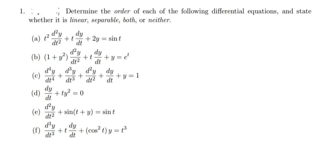 1. F
Determine the order of each of the following differential equations, and state
whether it is linear, separable, both, or neither.
d²y
(a) +² +t
dt2
(b) (1+ y²)
(c) +
(d)
(e)
(f)
d²y
+t
dt² dt
d'y Y
+ + +y=1
dt4 dt3 dt² dt
tỷ
dy
dt
dt
d²y
dt2
= 0
+ 2y = sint
d³y dy
dt3 dt
+t
+y=
+ sin(t + y) = sin t
+ (cos² t) y = t³