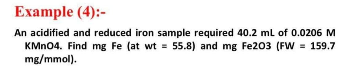 Example (4):-
An acidified and reduced iron sample required 40.2 ml of 0.0206 M
KMN04. Find mg Fe (at wt = 55.8) and mg Fe203 (FW = 159.7
mg/mmol).
