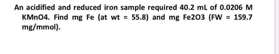 An acidified and reduced iron sample required 40.2 ml of 0.0206 M
KMN04. Find mg Fe (at wt = 55.8) and mg Fe203 (FW = 159.7
mg/mmol).
