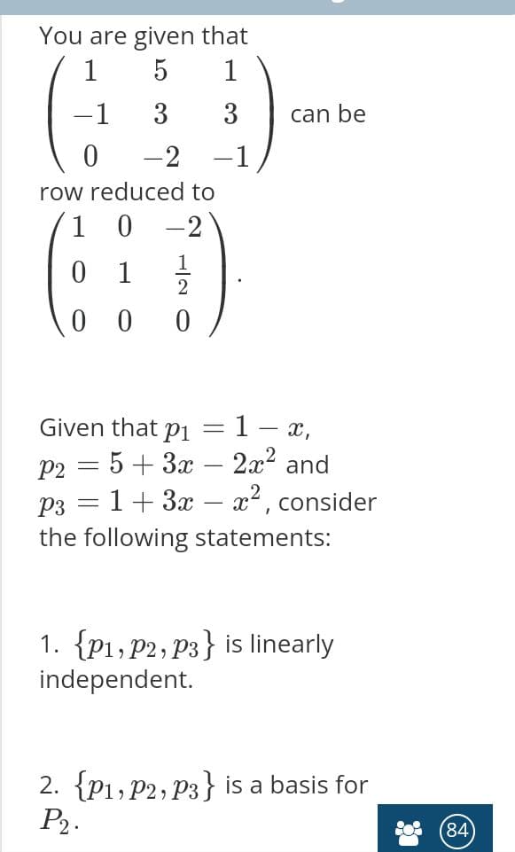 You are given that
1
1
-1
3
3
can be
0 -2
-1
row reduced to
1 0
-2
1
2
0 0
Given that pi =1- x,
P2 = 5+ 3x – 2x? and
рз — 1 + 3а — 2*, consider
the following statements:
1. {P1, P2, P3} is linearly
independent.
2. {P1, P2, P3} is a basis for
P2.
84
