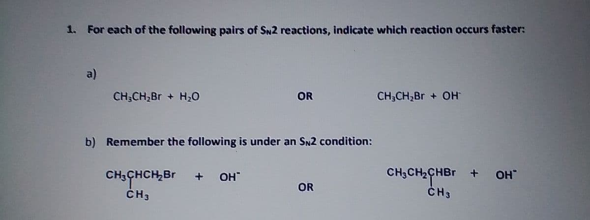 1. For each of the following pairs of SN2 reactions, indicate which reaction occurs faster:
a)
CH;CH2BR + H2O
OR
CH;CH,Br + OH
b) Remember the following is under an SN2 condition:
CH;CH2CHBr +
ČH3
CH3CHCH,Br
OH"
+ OH
OR
ČH3
