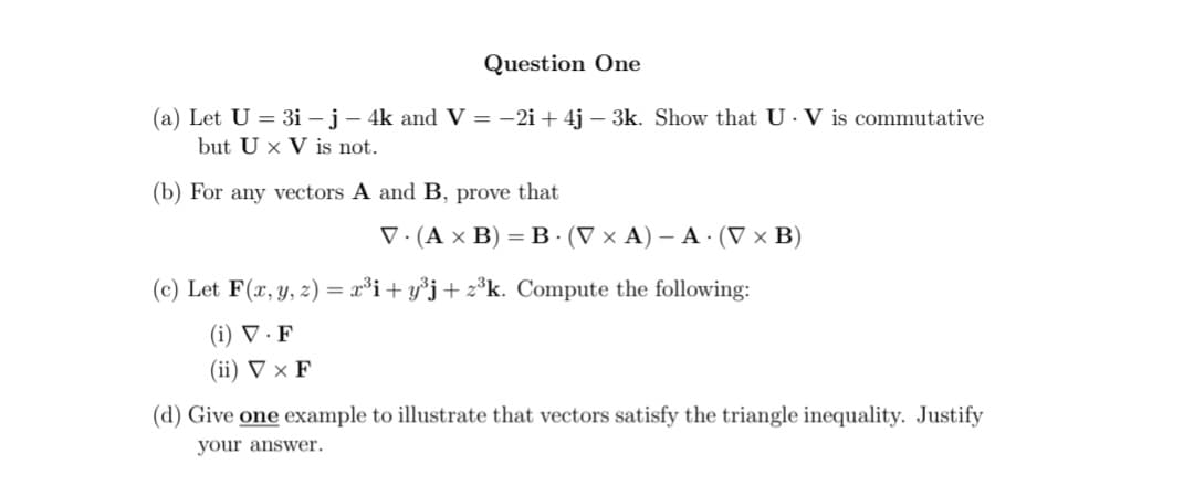 Question One
(a) Let U = 3i - j - 4k and V = -2i+ 4j - 3k. Show that U. V is commutative
but U x V is not.
(b) For any vectors A and B, prove that
V. (A x B) = B. (V x A) - A. (V x B)
(c) Let F(x, y, z) = x³i+y³j+z³k. Compute the following:
(i) V. F
(ii) V X F
(d) Give one example to illustrate that vectors satisfy the triangle inequality. Justify
your answer.