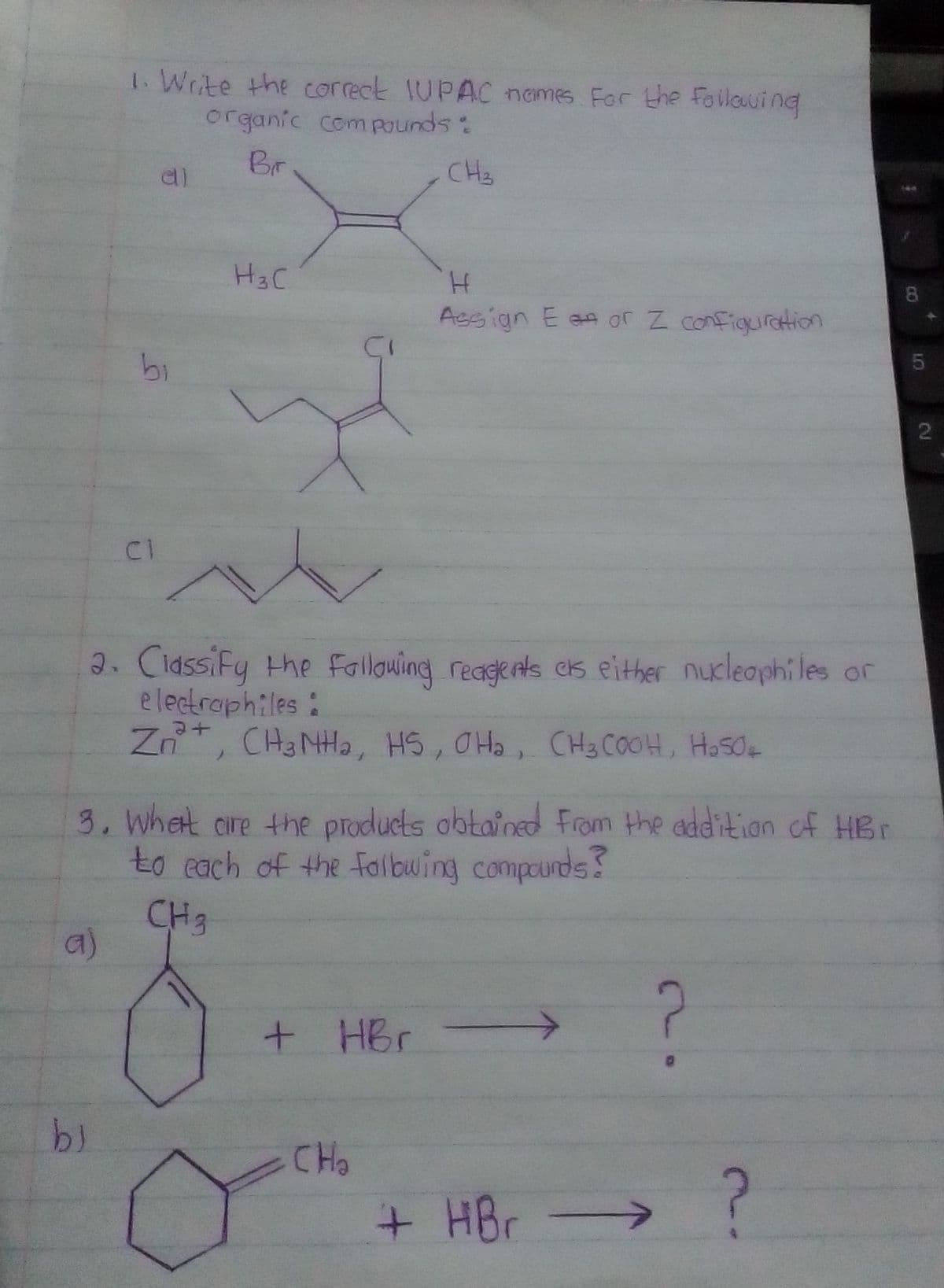 1. Write the correck IUPAC nemes Far the Foilawing
organic comPounds:
Br
CH3
H3C
8.
Assign E an or Z configuration
bi
CI
2. CidssiFy the Following reagents cs either nucleaphiles or
e lectraph:les:
Zn, CH3NH2, HS, OHa, CH3COOH, HoSO
3. Whet are the products obtained From the addition of HBr
to each of the falbuing compounds?
CH3
a)
+ HBr >
CHo
+HBr-
2.
