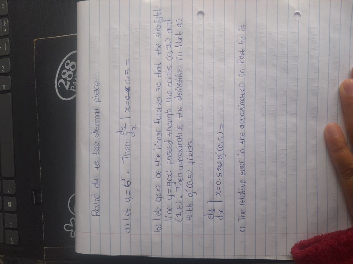 Ctrl
Fn
d
Alt
Ideapad $145
a) Let y = 6². Then
Round off to two decimal place He
dy
doc
91
Alt
Ctrl
200
288
PA
DID
x=4*0.5=
Idp
bappy
Home
b) Let goo be the linear function so that the straight
line y = god passed through the points (0,1) and
(1,6). Then approximettine) the derivative in Part a)
with g'(0.5) yields
bu
77
9320
ey
=
dx 1x=0.5≈ 0 (0.5) -
0 The relative error in the approximation in Part b) is
had
pls
PgDn
Sn3/0
End