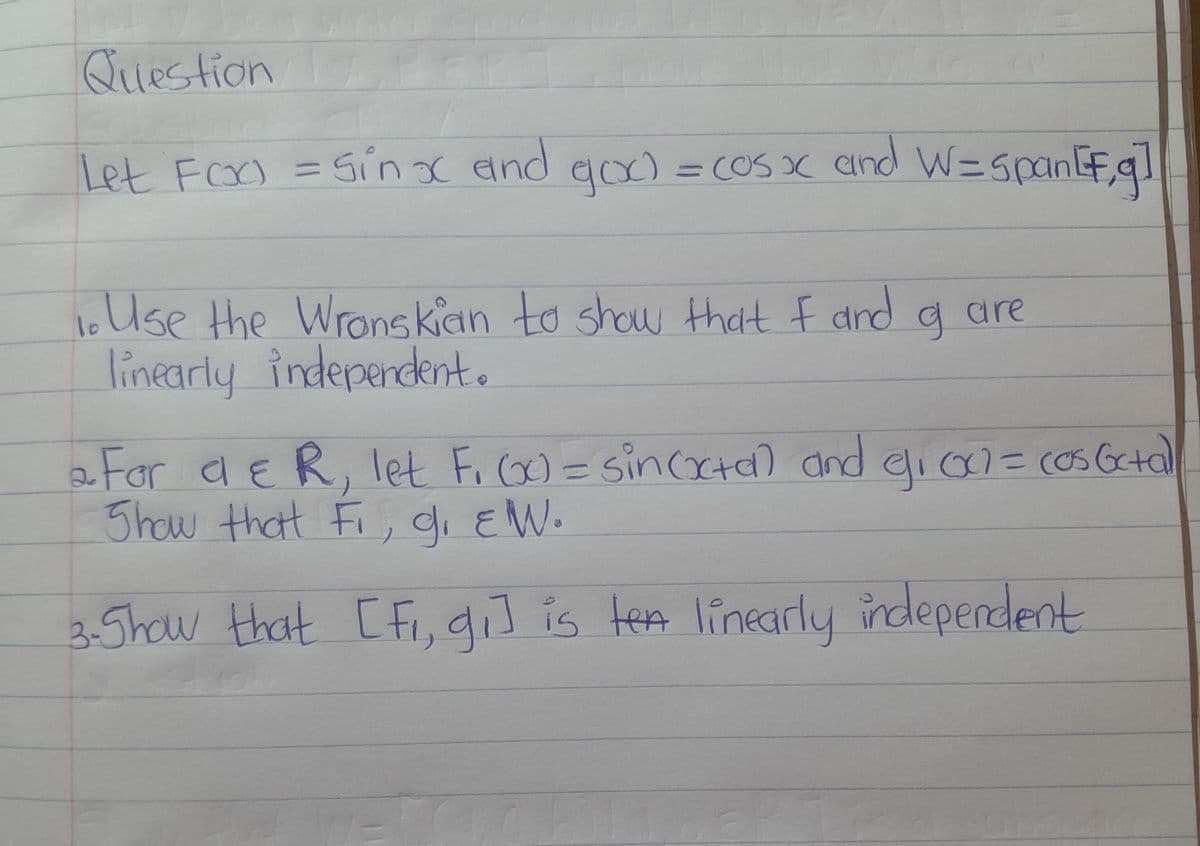 Question
PE
Let Foo = Sinx and goo) = cos x and W=span [g]
lo
1. Use the Wronskian to show that I and
linearly independent.
g are
2. For a & R, let F₁(x) = sin(xta) and 9₁₁ 00² = cos 6c+al
Show that Fi, g₁ EW.
3- Show that [fi, gi] is ten linearly independent