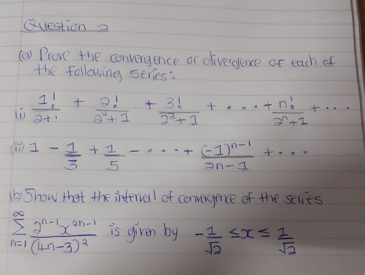 Question 2
(a) Prove the convergence or divergence of each of
the following series":
1!
+ 2!
+ 3!
+n
+
2+1
-
6
2²+1
20+1
1
1
+ (-1)^-' +..
an-1
3
5
(b) Show that the interval of convergence of the series
gn-1x²-1 is given by
-1 ≤x≤ 1
nói (n-3)2
름
52
+1
23+1
HILO