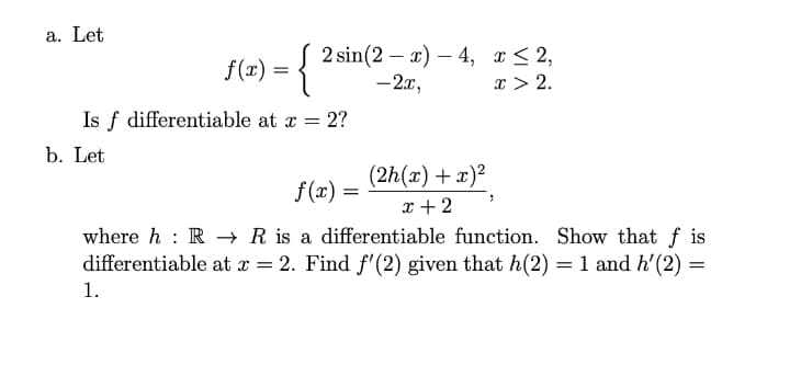 a. Let
{
2 sin(2 — a) — 4, г <2,
-2x,
f(x) =
x > 2.
Is f differentiable at x = 2?
b. Let
(2h(x) + x)²
f(x) =
%3|
x + 2
where h : R R is a differentiable function. Show that f is
differentiable at x = 2. Find f'(2) given that h(2) = 1 and h'(2)
1.
