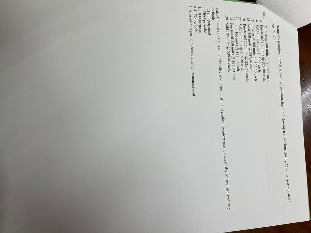 4. Brutus Corporation, a newly formed corporation, has the following transactions during May, its first month of
operations.
May 1 Purchased 500 units @ $25.00 cach.
4 Purchased 300 units @ S24.00 each.
6 Sold 400 units @ $38.00 each
8 Purchased 700 units @ $23.00 each.
13 Sold 450 units @ $37.50 each.
20 Purchased 250 units @ $25.25 each.
22 Sold 275 units @ $36.00 each.
27 Sold 300 units @ $37.00 cach.
28 Purchased 550 units @ $26.00 each.
30 Sold 100 units @ $39.00 each.
Calculate total sales, cost of merchandise sold, gross profit, and ending inventory using each of the following inventory
methods:
1. FIFO perpetual
2. FIFO periodic
3. LIFO perpetual
4. LIFO periodic
5. Average cost periodic (round average to nearest cent)
