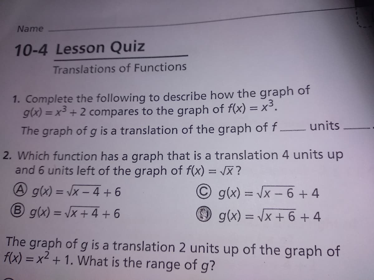 Name
10-4 Lesson Quiz
Translations of Functions
1. Complete the following to describe how the graph of
g(x) = x³ + 2 compares to the graph of f(x) = x³.
The graph of g is a translation of the graph of f.
%3D
units
2. Which function has a graph that is a translation 4 units up
and 6 units left of the graph of f(x) = JX?
A g(x) = Vx – 4 + 6
B g(x) = x + 4 + 6
C g(x) = x-6 +4
g(x) = Jx + 6 + 4
%3D
%3D
The graph of g is a translation 2 units up of the graph of
f(x) = x² + 1. What is the range of g?
