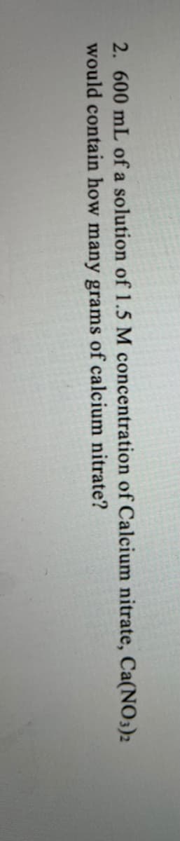 2. 600 mL of a solution of 1.5 M concentration of Calcium nitrate, Ca(NO3)2
would contain how many grams of calcium nitrate?
