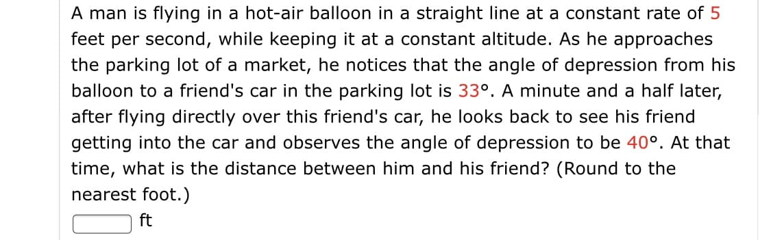 A man is flying in a hot-air balloon in a straight line at a constant rate of 5
feet per second, while keeping it at a constant altitude. As he approaches
the parking lot of a market, he notices that the angle of depression from his
balloon to a friend's car in the parking lot is 33°. A minute and a half later,
after flying directly over this friend's car, he looks back to see his friend
getting into the car and observes the angle of depression to be 40°. At that
time, what is the distance between him and his friend? (Round to the
nearest foot.)
ft
