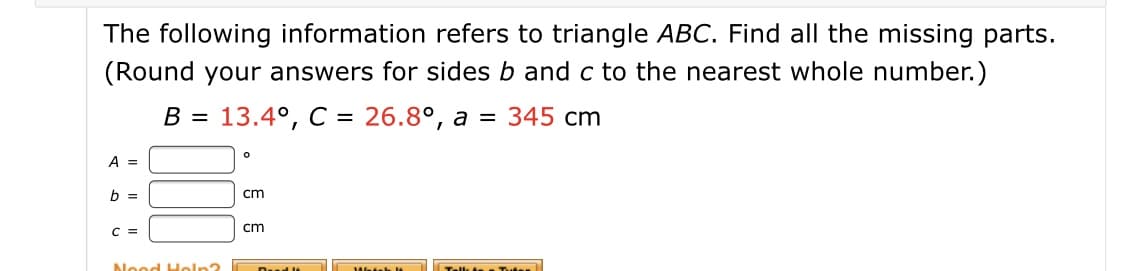 The following information refers to triangle ABC. Find all the missing parts.
(Round your answers for sides b and c to the nearest whole number.)
13.4°, C = 26.8°, a
= 345 cm
cm
cm
Need Heln2

