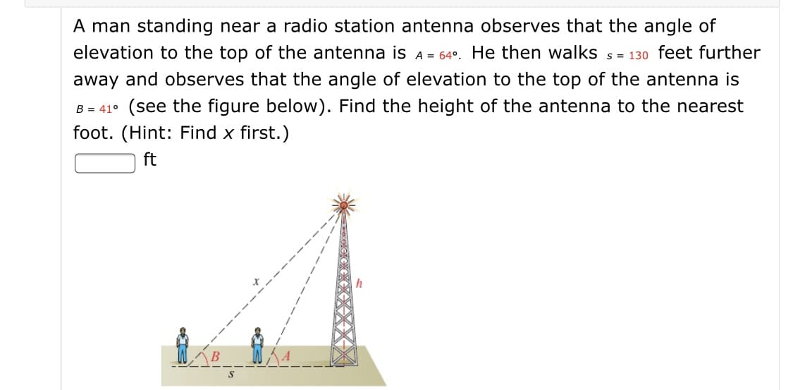 A man standing near a radio station antenna observes that the angle of
elevation to the top of the antenna is A = 64°. He then walks s = 130 feet further
away and observes that the angle of elevation to the top of the antenna is
B = 41° (see the figure below). Find the height of the antenna to the nearest
foot. (Hint: Find x first.)
ft
