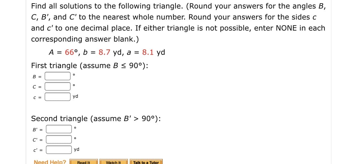 Find all solutions to the following triangle. (Round your answers for the angles B,
C, B', and C' to the nearest whole number. Round your answers for the sides c
and c' to one decimal place. If either triangle is not possible, enter NONE in each
corresponding answer blank.)
66°, b = 8.7 yd, a = 8.1 yd
First triangle (assume B < 90°):
B =
yd
Second triangle (assume B' > 90°):
B' =
C' =
yd
Need Help?
Read It
Watch It
Talk to a Tutor

