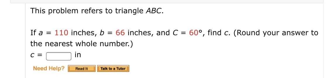 This problem refers to triangle ABC.
If a = 110 inches, b = 66 inches, and C = 60°, find c. (Round your answer to
the nearest whole number.)
in
Need Help?
Read It
Talk to a Tutor
