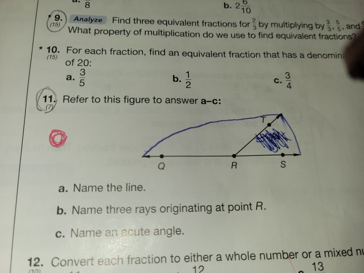 b. 2
210
9.
(15)
35
3 5
What property of multiplication do we use to find equivalent fractions?
Analyze
Find three equivalent fractions for by multiplying by
3
and
* 10. For each fraction, find an equivalent fraction that has a denomina
(15)
of 20:
3
a.
b.
C.
11. Refer to this figure to answer a-c:
R
a. Name the line.
b. Name three rays originating at point R.
c. Name an acute angle.
12. Convert each fraction to either a whole number or a mixed nu
12
13
3/4
