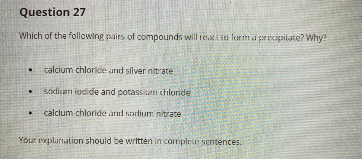 Question 27
Which of the following pairs of compounds will react to form a precipitate? Why?
calcium chloride and silver nitrate
sodium iodide and potassium chloride
calcium chloride and sodium nitrate
Your explanation should be written in complete sentences.
