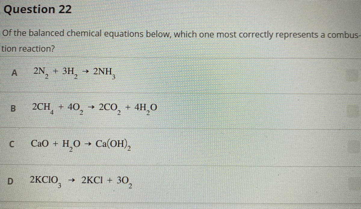 Question 22
Of the balanced chemical equations below, which one most correctly represents a combus-
tion reaction?
A
2N, + 3H, → 2NH,
2CH, + 40, → 2CO, + 4H,0
CaO + H,0 → Ca(OH),
2KCIO,
→ 2KCI + 3O,
D
B.
