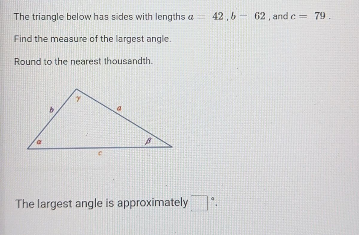 The triangle below has sides with lengths a = 42, b = 62, and c = 79.
Find the measure of the largest angle.
Round to the nearest thousandth.
a
Y
U
B
The largest angle is approximately
0