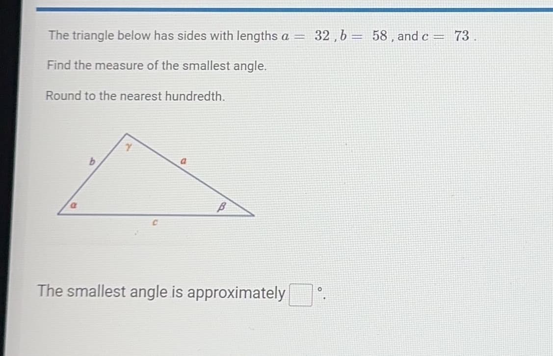 The triangle below has sides with lengths a =
Find the measure of the smallest angle.
Round to the nearest hundredth.
a
Y
a
B
The smallest angle is approximately
32,b= 58, and c = 73.