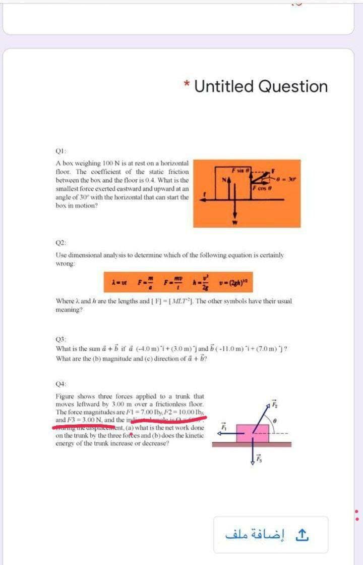 * Untitled Question
A box weighing 100 N is at rest on a horizontal
floor. The coefficient of the static friction
Fsin e
between the box and the floor is 0.4. What is the
- Mr
smallest foree exerted castward and upward at an
angle of 30" with the horizontal that can start the
F cos 6
box in motion?
Q2:
Use dimensional analysis to determine which of the following equation is certainly
wrong:
Where i. and h are the lengths and | F] = [MLTJ. The other symbols have their usual
meaning?
Q3:
What is the sum å + b if å (-4.0 m) i+(3.0 m) jand b ( -11.0 m) i+ (7.0m)j?
What are the (b) magnitude and (c) direction of a + b
Q4:
Figure shows three forces applied to a trunk that
moves leftward by 3.00 m over a frictionless floor.
The force magnitudes are F1 = 7.00 Ib, F2 = 10.00 Ibs
and F3= 3.00N, and the indi le O
g ne unspeeent, (a) what is the net work done
on the trunk by the three fortes and (b) does the kinetic
energy of the trunk increase or decrease?
