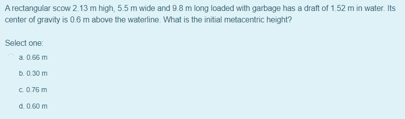 A rectangular scow 2.13 m high, 5.5 m wide and 9.8 m long loaded with garbage has a draft of 1.52 m in water. Its
center of gravity is 0.6 m above the waterline. What is the initial metacentric height?
Select one:
a. 0.66 m
b. 0.30 m
c. 0.76 m
d. 0.60 m
