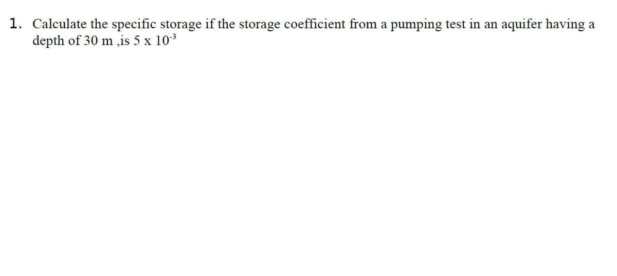 1. Calculate the specific storage if the storage coefficient from a pumping test in an aquifer having a
depth of 30 m ,is 5 x 103
