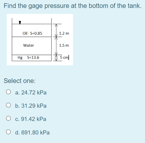 Find the gage pressure at the bottom of the tank.
Oil S=0.85
1.2 m
Water
1.5 m
Hg S=13.6
5 cm|
Select one:
O a. 24.72 kPa
O b. 31.29 kPa
O c. 91.42 kPa
O d. 691.80 kPa
