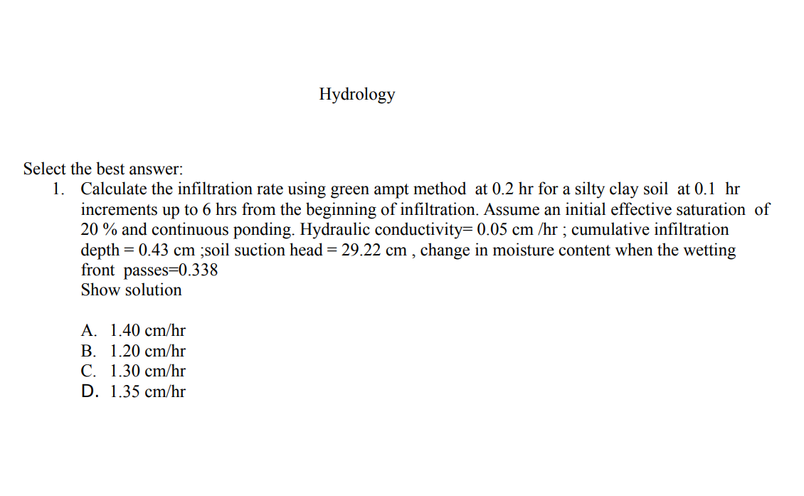 Hydrology
Select the best answer:
1. Calculate the infiltration rate using green ampt method at 0.2 hr for a silty clay soil at 0.1 hr
increments up to 6 hrs from the beginning of infiltration. Assume an initial effective saturation of
20 % and continuous ponding. Hydraulic conductivity= 0.05 cm /hr ; cumulative infiltration
depth =
front passes=0.338
Show solution
0.43 cm ;soil suction head = 29.22 cm , change in moisture content when the wetting
A. 1.40 cm/hr
B. 1.20 cm/hr
C. 1.30 cm/hr
D. 1.35 cm/hr
