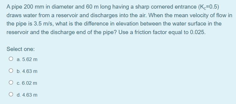 A pipe 200 mm in diameter and 60 m long having a sharp cornered entrance (K.=0.5)
draws water from a reservoir and discharges into the air. When the mean velocity of flow in
the pipe is 3.5 m/s, what is the difference in elevation between the water surface in the
reservoir and the discharge end of the pipe? Use a friction factor equal to 0.025.
Select one:
O a. 5.62 m
O b. 4.63 m
c. 6.02 m
O d. 4.63 m
