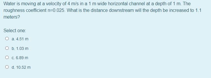 Water is moving at a velocity of 4 m/s in a 1 m wide horizontal channel at a depth of 1 m. The
roughness coefficient n=0.025. What is the distance downstream will the depth be increased to 1.1
meters?
Select one:
O a. 4.51 m
O b. 1.03 m
O c. 6.89 m
d. 10.52 m

