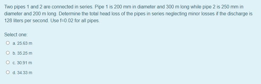 Two pipes 1 and 2 are connected in series. Pipe 1 is 200 mm in diameter and 300 m long while pipe 2 is 250 mm in
diameter and 200 m long. Determine the total head loss of the pipes in series neglecting minor losses if the discharge is
128 liters per second. Use f=0.02 for all pipes.
Select one:
O a. 25.63 m
O b. 35.25 m
O c. 30.91 m
O d. 34.33 m
