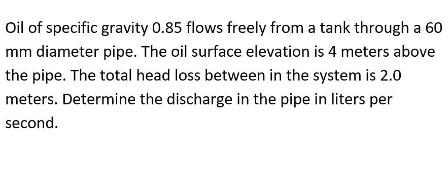 Oil of specific gravity 0.85 flows freely from a tank through a 60
mm diameter pipe. The oil surface elevation is 4 meters above
the pipe. The total head loss between in the system is 2.0
meters. Determine the discharge in the pipe in liters per
second.
