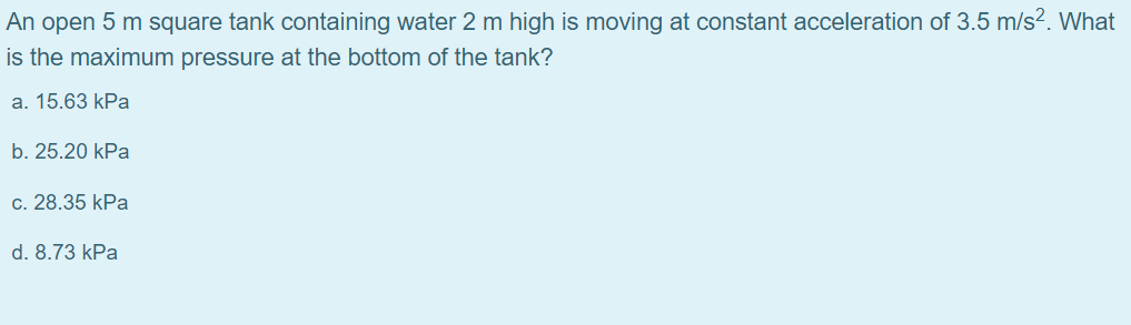 An open 5 m square tank containing water 2 m high is moving at constant acceleration of 3.5 m/s?. What
is the maximum pressure at the bottom of the tank?
a. 15.63 kPa
b. 25.20 kPa
c. 28.35 kPa
d. 8.73 kPa
