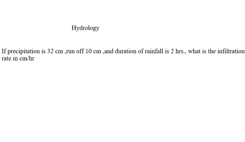 Hydrology
If precipitation is 32 cm ,run off 10 cm ,and duration of rainfall is 2 hrs., what is the infiltration
rate in cm/hr
