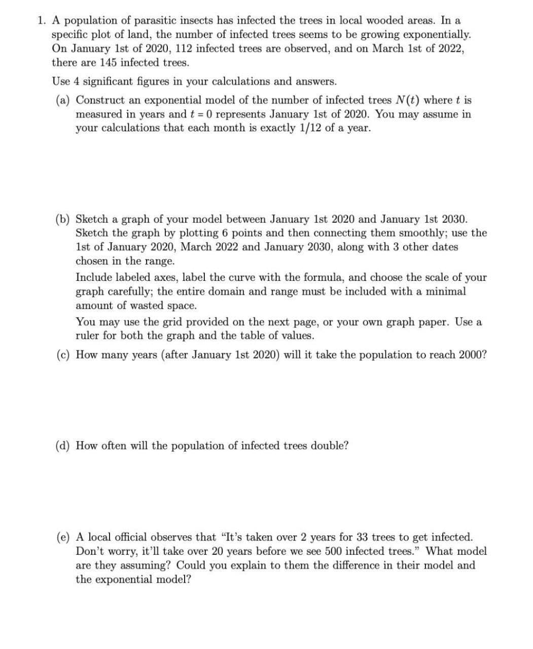 1. A population of parasitic insects has infected the trees in local wooded areas. In a
specific plot of land, the number of infected trees seems to be growing exponentially.
On January 1st of 2020, 112 infected trees are observed, and on March 1st of 2022,
there are 145 infected trees.
Use 4 significant figures in your calculations and answers.
(a) Construct an exponential model of the number of infected trees N(t) where t is
measured in years and t = 0 represents January 1st of 2020. You may assume in
your calculations that each month is exactly 1/12 of a year.
(b) Sketch a graph of your model between January 1st 2020 and January 1st 2030.
Sketch the graph by plotting 6 points and then connecting them smoothly; use the
1st of January 2020, March 2022 and January 2030, along with 3 other dates
chosen in the range.
Include labeled axes, label the curve with the formula, and choose the scale of your
graph carefully; the entire domain and range must be included with a minimal
amount of wasted space.
You may use the grid provided on the next page, or your own graph paper. Use a
ruler for both the graph and the table of values.
(c) How many years (after January 1st 2020) will it take the population to reach 2000?
(d) How often will the population of infected trees double?
(e) A local official observes that "It's taken over 2 years for 33 trees to get infected.
Don't worry, it'll take over 20 years before we see 500 infected trees." What model
are they assuming? Could you explain to them the difference in their model and
the exponential model?
