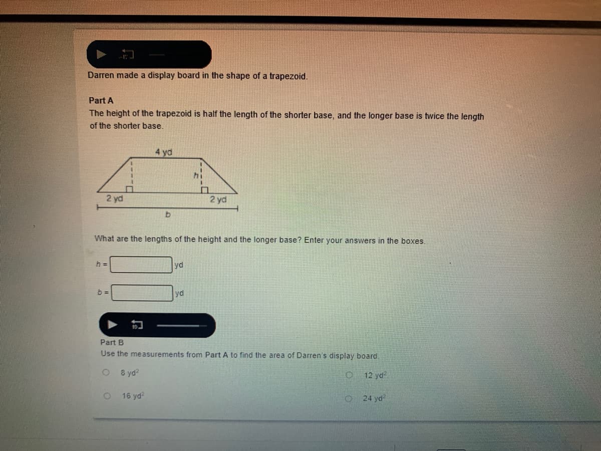 Darren made a display board in the shape of a trapezoid.
Part A
The height of the trapezoid is half the length of the shorter base, and the longer base is twice the length
of the shorter base,
4 yd
hi
2 yd
2 yd
What are the lengths of the height and the longer base? Enter your answers in the boxes.
h =
yd
yd
Part B
Use the measurements from Part A to find the area of Darren's display board.
8 yd?
12 yd
16 yd?
24 yd
