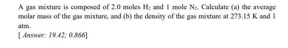A gas mixture is composed of 2.0 moles H2 and 1 mole N2. Calculate (a) the average
molar mass of the gas mixture, and (b) the density of the gas mixture at 273.15 K and 1
atm.
[ Answer: 19.42; 0.866]
