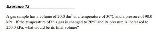 Exercise 13
A gas sample has a volume of 20.0 dm² at a temperature of 30°C and a pressure of 90.0
kPa. If the temperature of this gas is changed to 20°C and its pressure is increased to
250.0 kPa, what would be its final volume?
