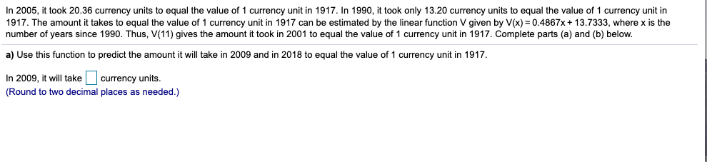 In 2005, it took 20.36 currency units to equal the value of 1 currency unit in 1917. In 1990, it took only 13.20 currency units to equal the value of 1 currency unit in
1917. The amount it takes to equal the value of 1 currency unit in 1917 can be estimated by the linear function V given by V(x) = 0.4867x + 13.7333, where x is the
number of years since 1990. Thus, V(11) gives the amount it took in 2001 to equal the value of 1 currency unit in 1917. Complete parts (a) and (b) below.
a) Use this function to predict the amount it will take in 2009 and in 2018 to equal the value of 1 currency unit in 1917.
In 2009, it will take currency units.
(Round to two decimal places as needed.)
