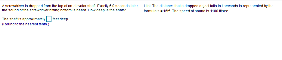 A screwdriver is dropped from the top of an elevator shaft. Exactly 6.0 seconds later,
the sound of the screwdriver hitting bottom is heard. How deep is the shaft?
Hint: The distance that a dropped object falls in t seconds is represented by the
formula s = 16t2. The speed of sound is 1100 ft/sec.
The shaft is approximately
(Round to the nearest tenth.)
| feet deep.
