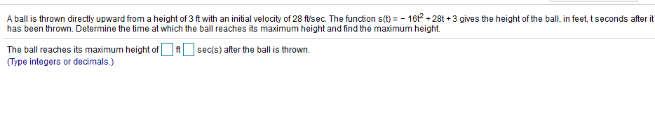 A ball is thrown directly upward from a height of 3 ft with an initial velocity of 28 f/sec. The function s(t) = - 16t2 + 28t + 3 gives the height of the ball, in feet, t seconds after
has been thrown. Determine the time at which the ball reaches its maximum height and find the maximum height.
The ball reaches its maximum height of O A sec(s) after the ball is thrown.
(Type integers or decimals.)
