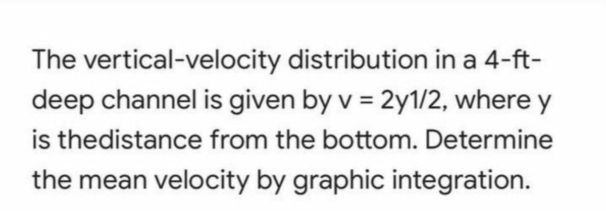 The vertical-velocity distribution in a 4-ft-
deep channel is given by v = 2y1/2, where y
is thedistance from the bottom. Determine
the mean velocity by graphic integration.
