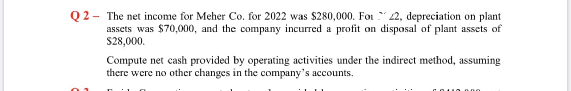 Q 2
- The net income for Meher Co. for 2022 was $280,000. Foi 2, depreciation on plant
assets was $70,000, and the company incurred a profit on disposal of plant assets of
$28,000.
Compute net cash provided by operating activities under the indirect method, assuming
there were no other changes in the company's accounts.
110.000
