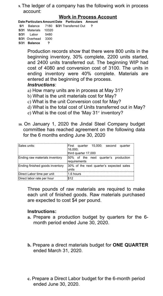 9. The ledger of a company has the following work in process
account:
Work in Process Account
Date Particulars Amount Date Particulars Amount
5/1
Balance
7180 5/31 Transferred Out
5/31 Materials
10320
5/31
Labor
5480
5/31 Overhead
3300
5/31 Balance
Production records show that there were 800 units in the
beginning inventory, 30% complete, 2200 units started,
and 2400 units transferred out. The beginning WIP had
cost of 4080 and conversion cost of 3100. The units in
ending inventory were 40% complete. Materials are
entered at the beginning of the process.
Instructions:
a) How many units are in process at May 31?
b) What is the unit materials cost for May?
c) What is the unit Conversion cost for May?
d) What is the total cost of Units transferred out in May?
e) What is the cost of the 'May 31" inventory?
10. On January 1, 2020 the Jindal Steel Company budget
committee has reached agreement on the following data
for the 6 months ending June 30, 2020
First quarter 15,000;
16,000;
third quarter 17,000
50% of the next quarter's production
įrequirements
Sales units:
second
quarter
Ending raw materials inventory
Ending finished goods inventory 30% of the next quarter's expected sales
Direct Labor time per unit
Direct labor rate per hour
junits
1.6 hours
$12
Three pounds of raw materials are required to make
each unit of finished goods. Raw materials purchased
are expected to cost $4 per pound.
Instructions:
a. Prepare a production budget by quarters for the 6-
month period ended June 30, 2020.
b. Prepare a direct materials budget for ONE QUARTER
ended March 31, 2020.
c. Prepare a Direct Labor budget for the 6-month period
ended June 30, 2020.
