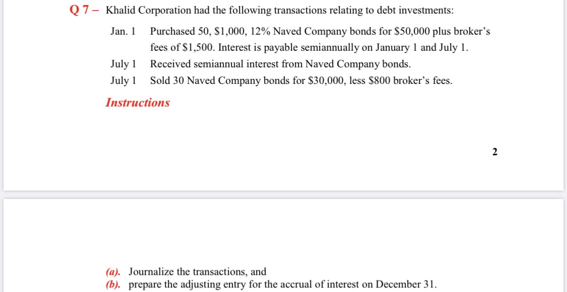 Q7- Khalid Corporation had the following transactions relating to debt investments:
Jan. 1
Purchased 50, $1,000, 12% Naved Company bonds for $50,000 plus broker's
fees of $1,500. Interest is payable semiannually on January 1 and July 1.
July 1
Received semiannual interest from Naved Company bonds.
July 1
Sold 30 Naved Company bonds for $30,000, less $800 broker's fees.
Instructions
(a). Journalize the transactions, and
(b). prepare the adjusting entry for the accrual of interest on December 31.
