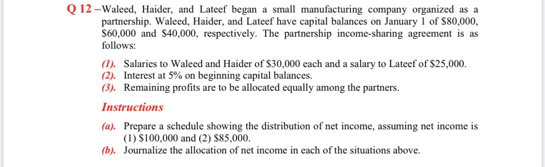 Q 12 -Waleed, Haider, and Lateef began a small manufacturing company organized as a
partnership. Waleed, Haider, and Lateef have capital balances on January 1 of $80,000,
$60,000 and $40,000, respectively. The partnership income-sharing agreement is as
follows:
(1). Salaries to Waleed and Haider of $30,000 each and a salary to Lateef of $25,000.
(2). Interest at 5% on beginning capital balances.
(3). Remaining profits are to be allocated equally among the partners.
Instructions
(a). Prepare a schedule showing the distribution of net income, assuming net income is
(1) $100,000 and (2) $85,000.
(b). Journalize the allocation of net income in each of the situations above.
