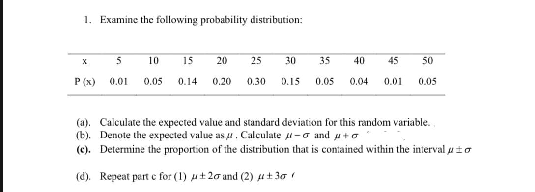 1. Examine the following probability distribution:
X
5
10
15
20
25
30
35
40
45
50
Р (х)
0.01
0.05
0.14
0.20
0.30
0.15
0.05
0.04
0.01
0.05
(a). Calculate the expected value and standard deviation for this random variable.
(b). Denote the expected value as µ . Calculate µ-o and u+o
(c). Determine the proportion of the distribution that is contained within the interval u ±o
(d). Repeat part c for (1) µ±2o and (2) µ±3ơ 1
